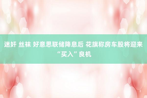迷奸 丝袜 好意思联储降息后 花旗称房车股将迎来“买入”良机