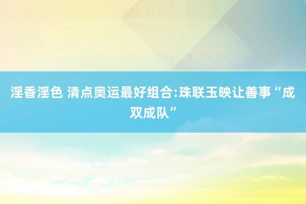 淫香淫色 清点奥运最好组合:珠联玉映让善事“成双成队”