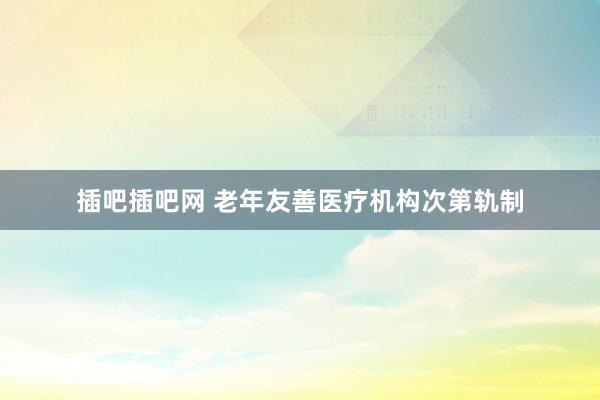 插吧插吧网 老年友善医疗机构次第轨制