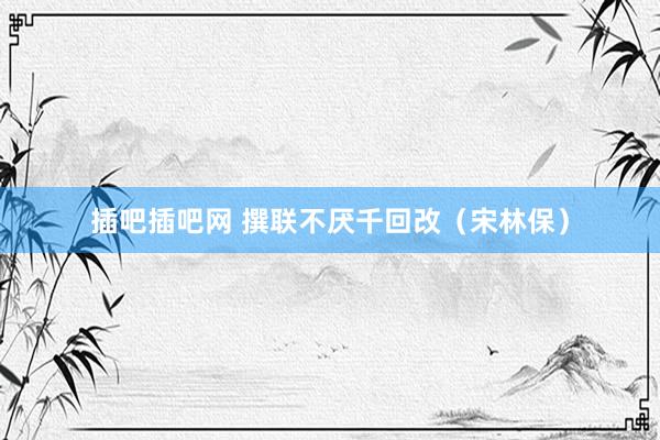 插吧插吧网 撰联不厌千回改（宋林保）