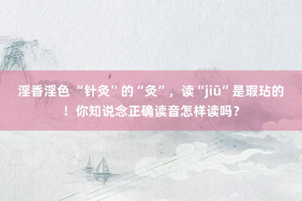 淫香淫色 “针灸”的“灸”，读“jiū”是瑕玷的！你知说念正确读音怎样读吗？