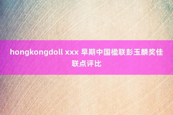 hongkongdoll xxx 早期中国楹联彭玉麟奖佳联点评比