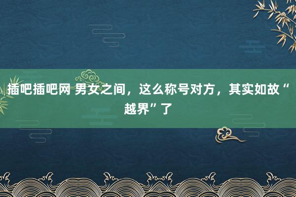 插吧插吧网 男女之间，这么称号对方，其实如故“越界”了