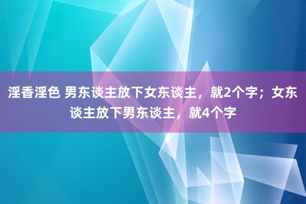 淫香淫色 男东谈主放下女东谈主，就2个字；女东谈主放下男东谈主，就4个字