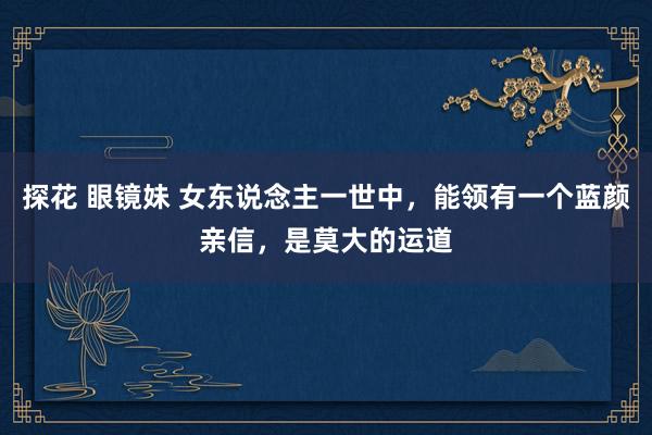 探花 眼镜妹 女东说念主一世中，能领有一个蓝颜亲信，是莫大的运道