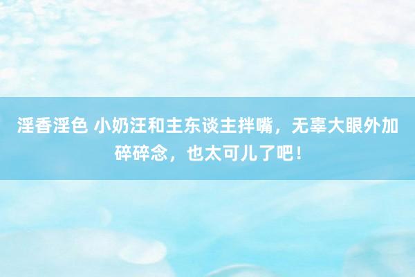 淫香淫色 小奶汪和主东谈主拌嘴，无辜大眼外加碎碎念，也太可儿了吧！