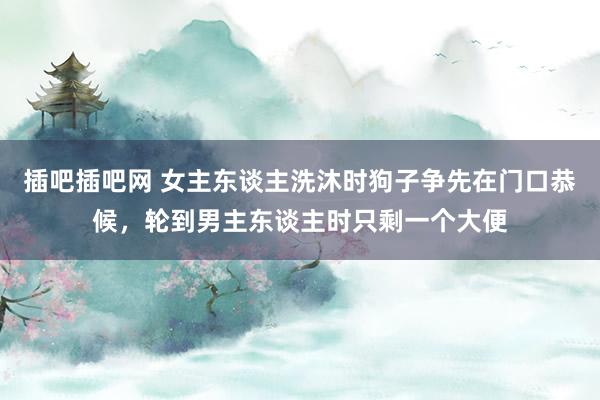 插吧插吧网 女主东谈主洗沐时狗子争先在门口恭候，轮到男主东谈主时只剩一个大便