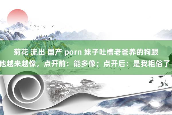 菊花 流出 国产 porn 妹子吐槽老爸养的狗跟他越来越像，点开前：能多像；点开后：是我粗俗了！