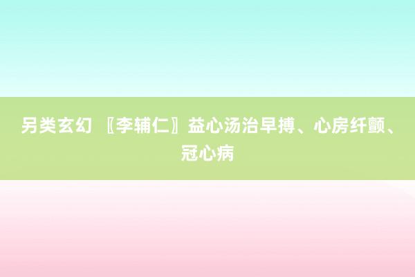 另类玄幻 〖李辅仁〗益心汤治早搏、心房纤颤、冠心病