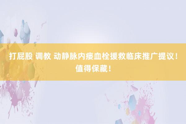 打屁股 调教 动静脉内瘘血栓援救临床推广提议！值得保藏！
