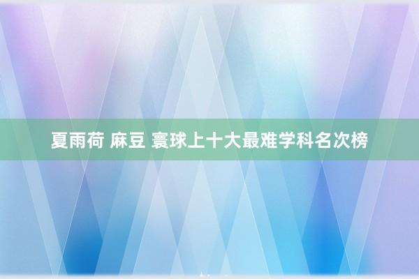 夏雨荷 麻豆 寰球上十大最难学科名次榜