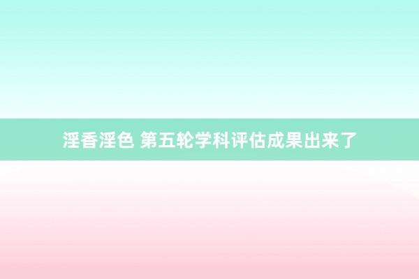 淫香淫色 第五轮学科评估成果出来了