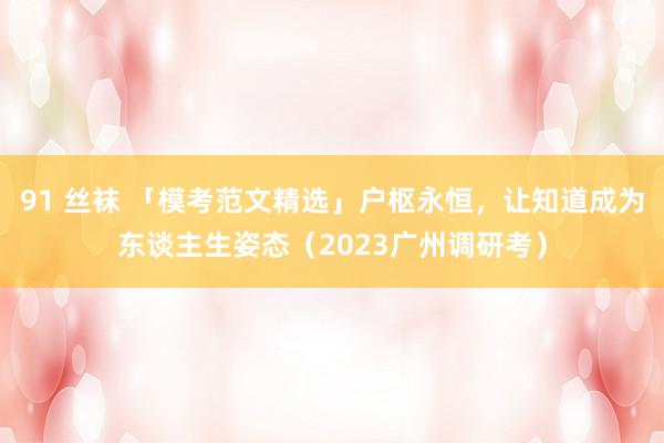 91 丝袜 「模考范文精选」户枢永恒，让知道成为东谈主生姿态（2023广州调研考）