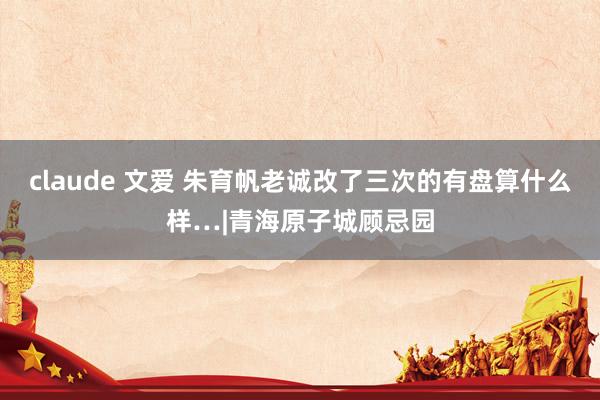 claude 文爱 朱育帆老诚改了三次的有盘算什么样…|青海原子城顾忌园