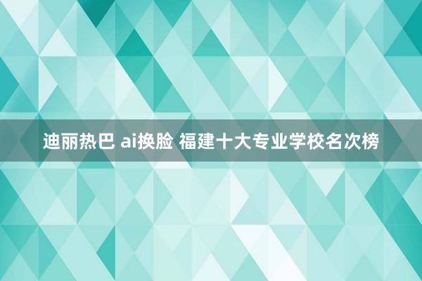 迪丽热巴 ai换脸 福建十大专业学校名次榜