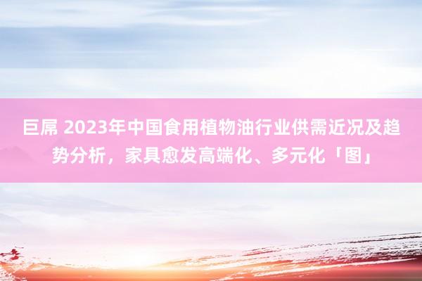 巨屌 2023年中国食用植物油行业供需近况及趋势分析，家具愈发高端化、多元化「图」