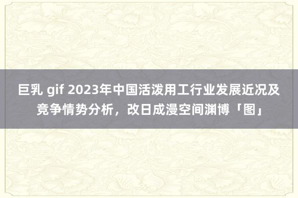 巨乳 gif 2023年中国活泼用工行业发展近况及竞争情势分析，改日成漫空间渊博「图」