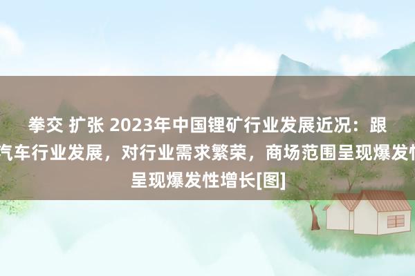 拳交 扩张 2023年中国锂矿行业发展近况：跟着新能源汽车行业发展，对行业需求繁荣，商场范围呈现爆发性增长[图]