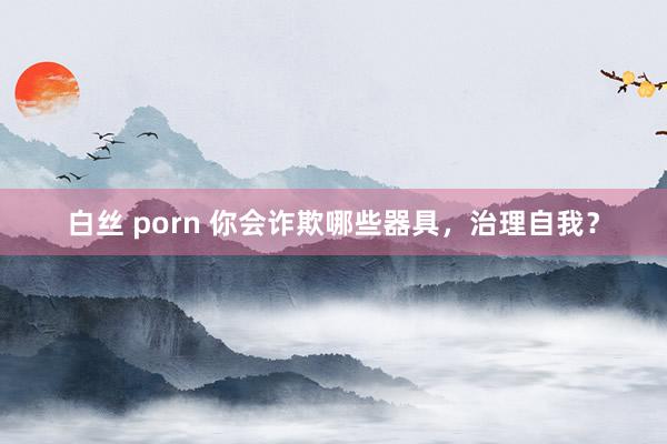 白丝 porn 你会诈欺哪些器具，治理自我？