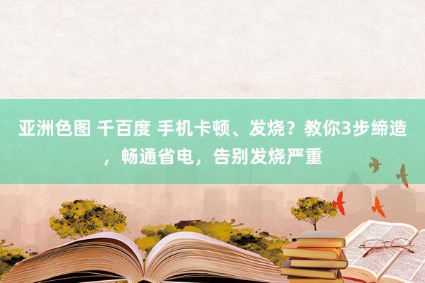 亚洲色图 千百度 手机卡顿、发烧？教你3步缔造，畅通省电，告别发烧严重