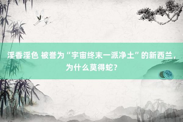淫香淫色 被誉为“宇宙终末一派净土”的新西兰，为什么莫得蛇？