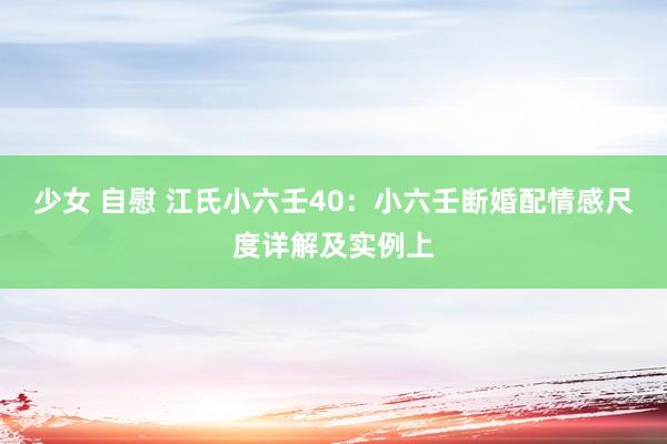 少女 自慰 江氏小六壬40：小六壬断婚配情感尺度详解及实例上