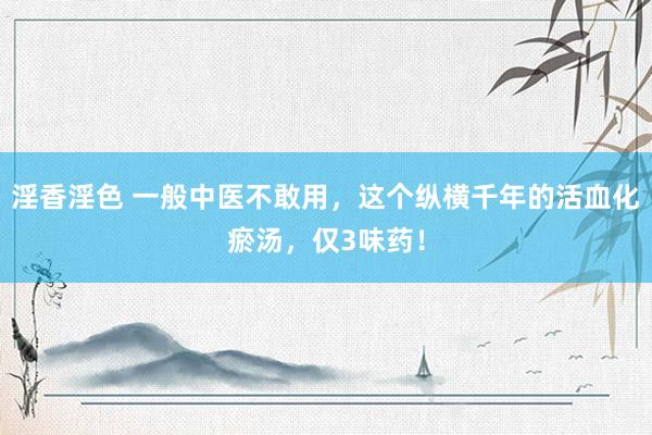 淫香淫色 一般中医不敢用，这个纵横千年的活血化瘀汤，仅3味药！
