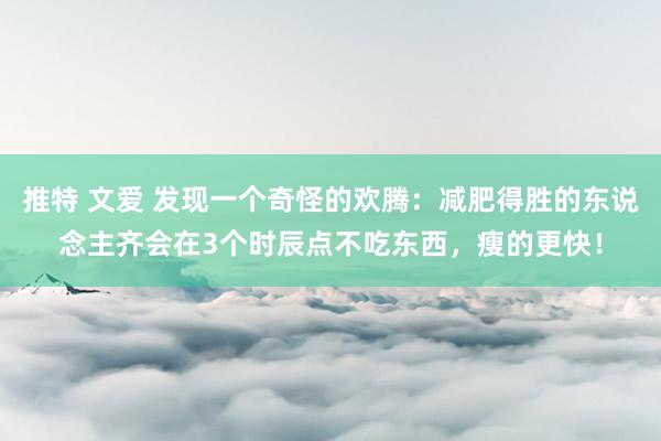 推特 文爱 发现一个奇怪的欢腾：减肥得胜的东说念主齐会在3个时辰点不吃东西，瘦的更快！