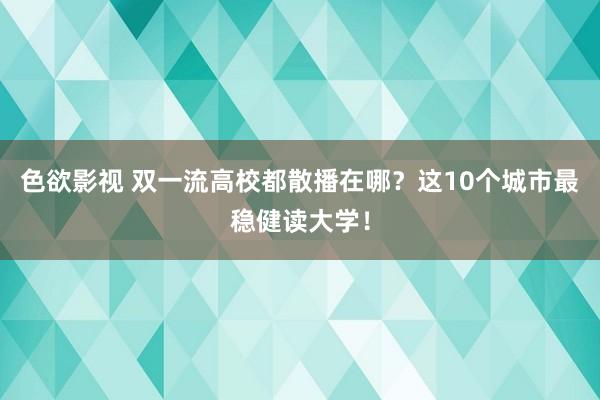色欲影视 双一流高校都散播在哪？这10个城市最稳健读大学！