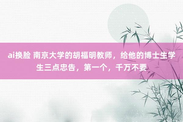 ai换脸 南京大学的胡福明教师，给他的博士生学生三点忠告，第一个，千万不要