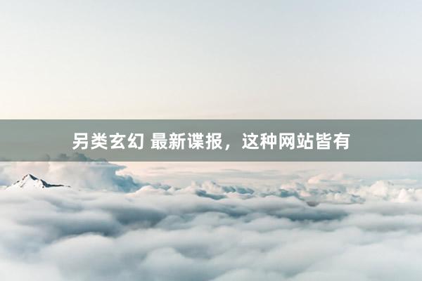 另类玄幻 最新谍报，这种网站皆有