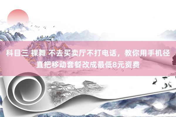 科目三 裸舞 不去买卖厅不打电话，教你用手机径直把移动套餐改成最低8元资费