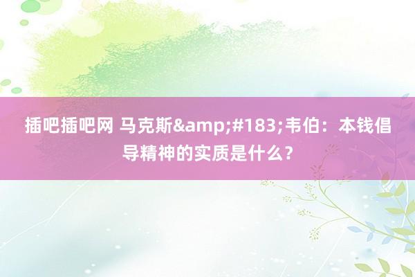 插吧插吧网 马克斯&#183;韦伯：本钱倡导精神的实质是什么？