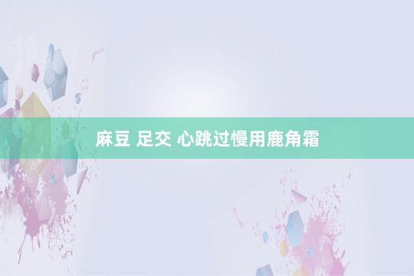 麻豆 足交 心跳过慢用鹿角霜