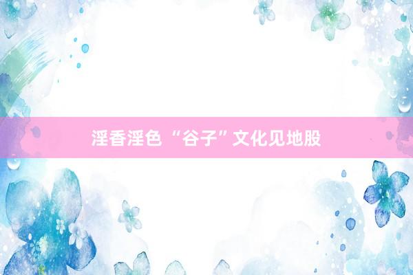 淫香淫色 “谷子”文化见地股
