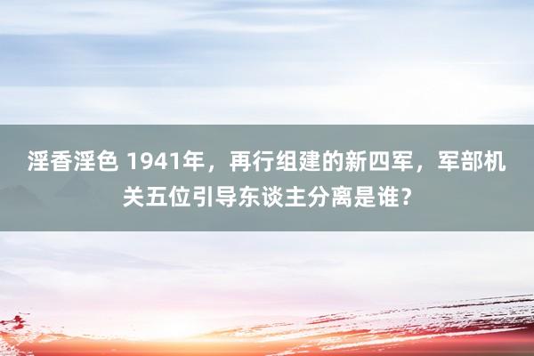 淫香淫色 1941年，再行组建的新四军，军部机关五位引导东谈主分离是谁？