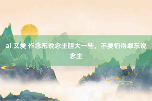 ai 文爱 作念东说念主胆大一些，不要怕得罪东说念主
