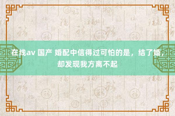 在线av 国产 婚配中信得过可怕的是，结了婚，却发现我方离不起