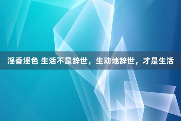 淫香淫色 生活不是辞世，生动地辞世，才是生活