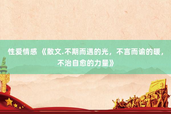 性爱情感 《散文.不期而遇的光，不言而谕的暖，不治自愈的力量》