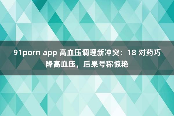 91porn app 高血压调理新冲突：18 对药巧降高血压，后果号称惊艳