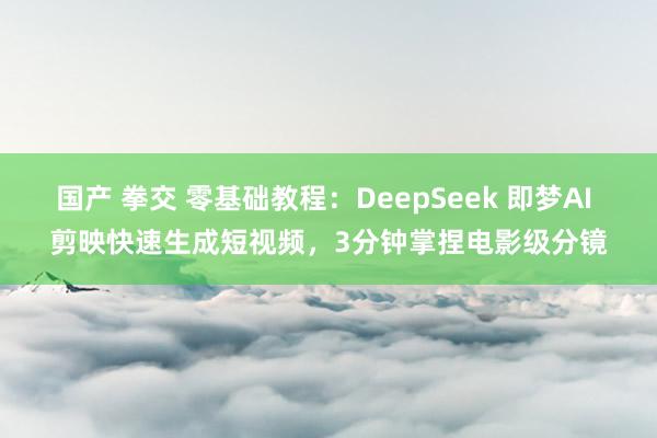 国产 拳交 零基础教程：DeepSeek 即梦AI 剪映快速生成短视频，3分钟掌捏电影级分镜