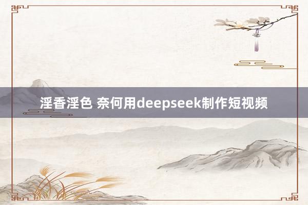 淫香淫色 奈何用deepseek制作短视频
