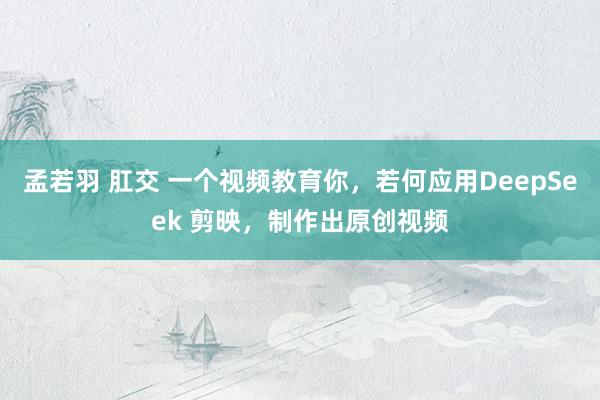 孟若羽 肛交 一个视频教育你，若何应用DeepSeek 剪映，制作出原创视频
