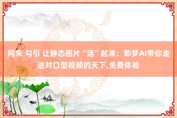 阿朱 勾引 让静态图片“活”起来：即梦AI带你走进对口型视频的天下，免费体验