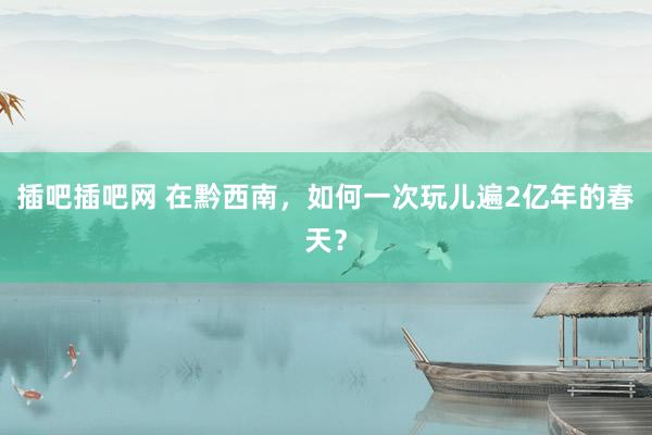 插吧插吧网 在黔西南，如何一次玩儿遍2亿年的春天？