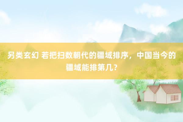 另类玄幻 若把扫数朝代的疆域排序，中国当今的疆域能排第几？