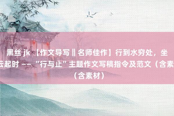 黑丝 jk 【作文导写‖名师佳作】行到水穷处，坐看云起时 —— “行与止”主题作文写稿指令及范文（含素材）