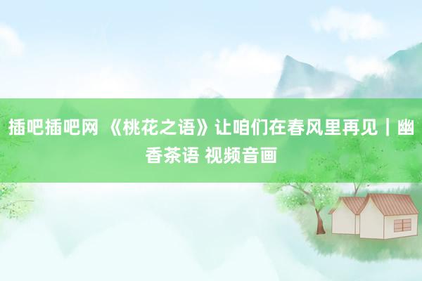 插吧插吧网 《桃花之语》让咱们在春风里再见｜幽香茶语 视频音画