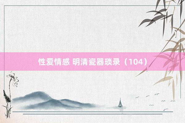 性爱情感 明清瓷器琐录（104）